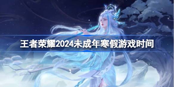 王者荣耀2024未成年寒假游戏时间